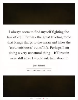 I always seem to find myself fighting the law of equilibrium - the great leveling force that brings things to the mean and takes the ‘cartoonishness’ out of life. Perhaps I am doing a very unnatural thing... If Einstein were still alive I would ask him about it Picture Quote #1