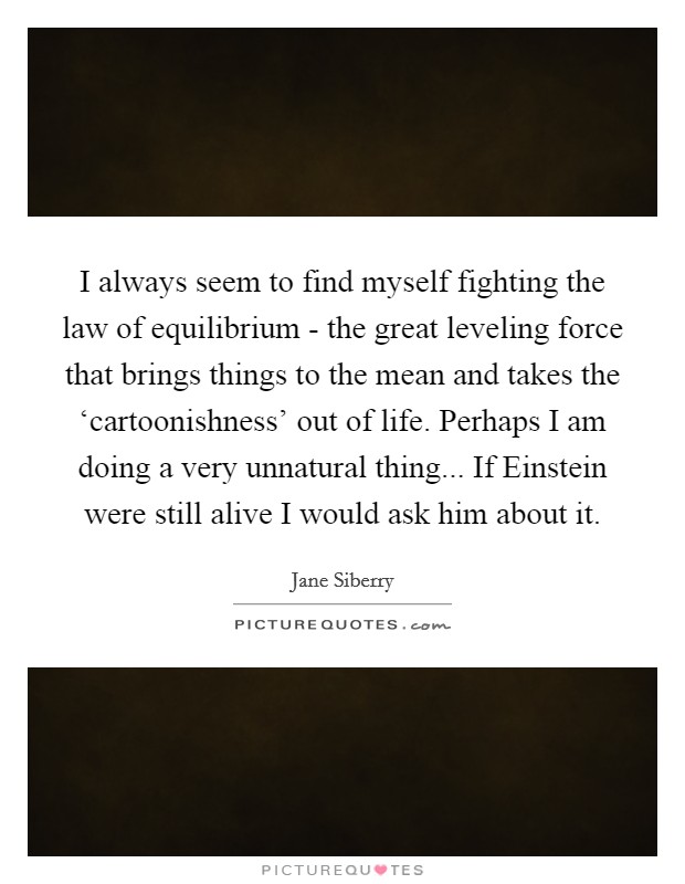 I always seem to find myself fighting the law of equilibrium - the great leveling force that brings things to the mean and takes the ‘cartoonishness' out of life. Perhaps I am doing a very unnatural thing... If Einstein were still alive I would ask him about it. Picture Quote #1