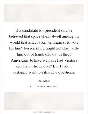 If a candidate for president said he believed that space aliens dwell among us, would that affect your willingness to vote for him? Personally, I might not disqualify him out of hand; one out of three Americans believe we have had Visitors and, hey, who knows? But I would certainly want to ask a few questions Picture Quote #1