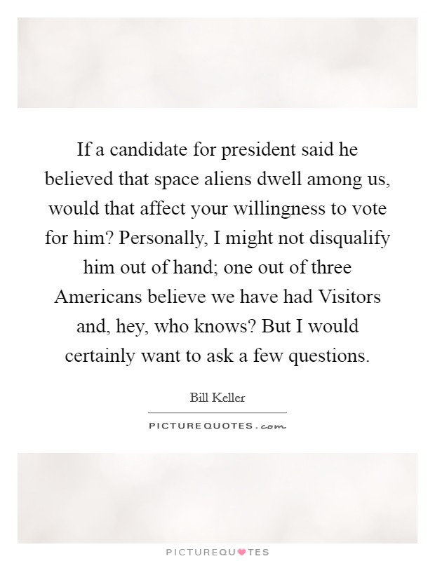 If a candidate for president said he believed that space aliens dwell among us, would that affect your willingness to vote for him? Personally, I might not disqualify him out of hand; one out of three Americans believe we have had Visitors and, hey, who knows? But I would certainly want to ask a few questions. Picture Quote #1