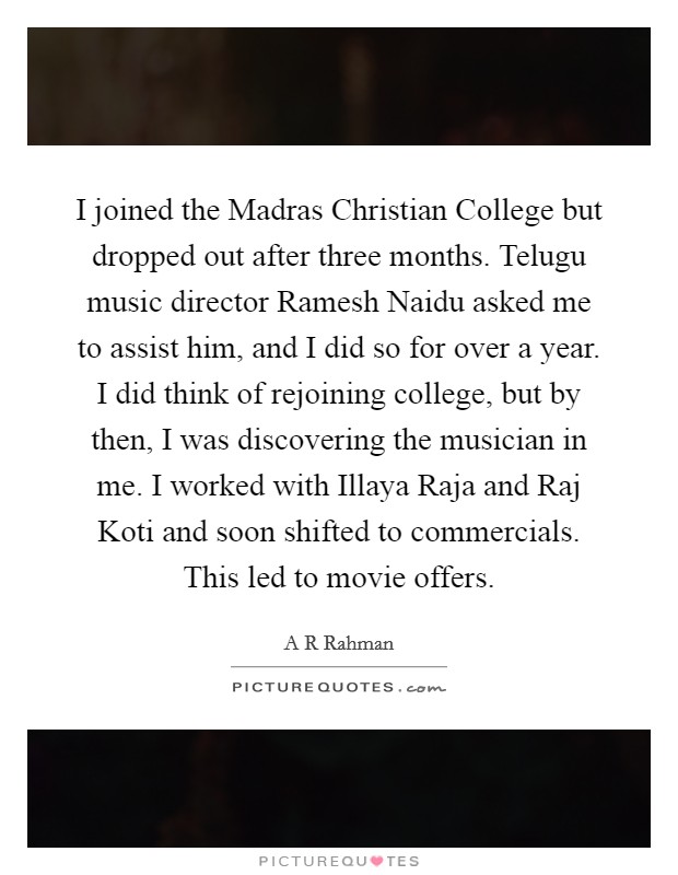 I joined the Madras Christian College but dropped out after three months. Telugu music director Ramesh Naidu asked me to assist him, and I did so for over a year. I did think of rejoining college, but by then, I was discovering the musician in me. I worked with Illaya Raja and Raj Koti and soon shifted to commercials. This led to movie offers. Picture Quote #1