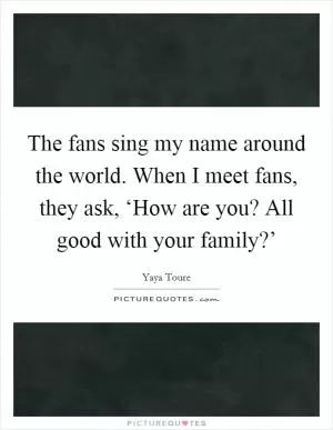 The fans sing my name around the world. When I meet fans, they ask, ‘How are you? All good with your family?’ Picture Quote #1