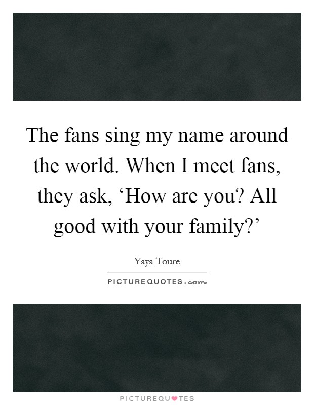 The fans sing my name around the world. When I meet fans, they ask, ‘How are you? All good with your family?' Picture Quote #1