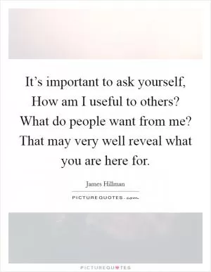 It’s important to ask yourself, How am I useful to others? What do people want from me? That may very well reveal what you are here for Picture Quote #1