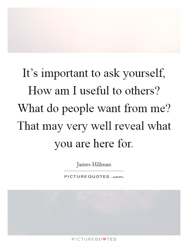 It's important to ask yourself, How am I useful to others? What do people want from me? That may very well reveal what you are here for. Picture Quote #1