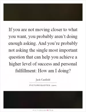 If you are not moving closer to what you want, you probably aren’t doing enough asking. And you’re probably not asking the single most important question that can help you achieve a higher level of success and personal fulfillment: How am I doing? Picture Quote #1