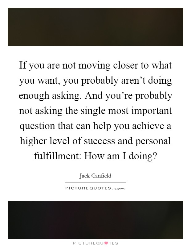 If you are not moving closer to what you want, you probably aren't doing enough asking. And you're probably not asking the single most important question that can help you achieve a higher level of success and personal fulfillment: How am I doing? Picture Quote #1