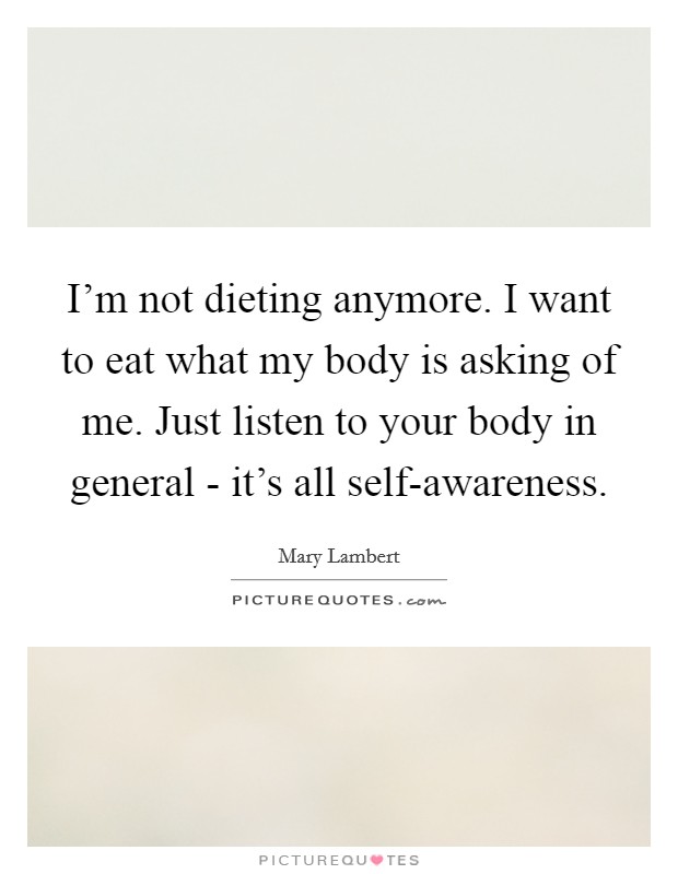 I'm not dieting anymore. I want to eat what my body is asking of me. Just listen to your body in general - it's all self-awareness. Picture Quote #1