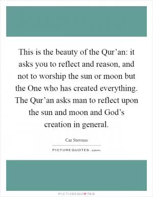 This is the beauty of the Qur’an: it asks you to reflect and reason, and not to worship the sun or moon but the One who has created everything. The Qur’an asks man to reflect upon the sun and moon and God’s creation in general Picture Quote #1