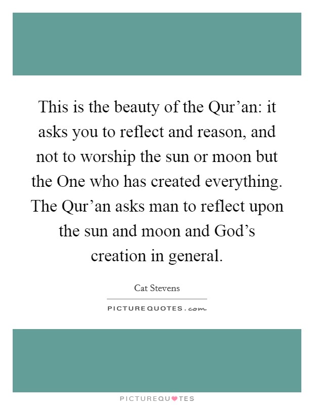 This is the beauty of the Qur'an: it asks you to reflect and reason, and not to worship the sun or moon but the One who has created everything. The Qur'an asks man to reflect upon the sun and moon and God's creation in general. Picture Quote #1