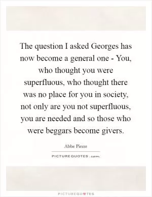 The question I asked Georges has now become a general one - You, who thought you were superfluous, who thought there was no place for you in society, not only are you not superfluous, you are needed and so those who were beggars become givers Picture Quote #1