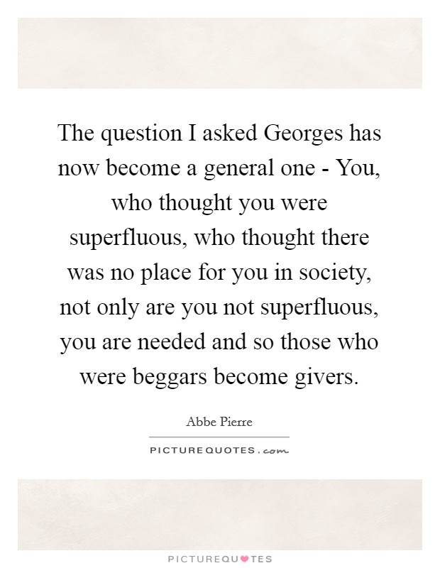 The question I asked Georges has now become a general one - You, who thought you were superfluous, who thought there was no place for you in society, not only are you not superfluous, you are needed and so those who were beggars become givers. Picture Quote #1