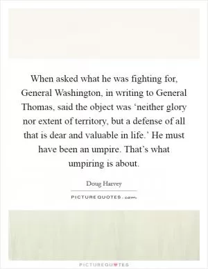 When asked what he was fighting for, General Washington, in writing to General Thomas, said the object was ‘neither glory nor extent of territory, but a defense of all that is dear and valuable in life.’ He must have been an umpire. That’s what umpiring is about Picture Quote #1
