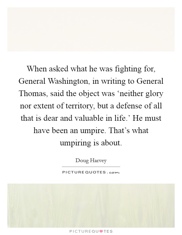 When asked what he was fighting for, General Washington, in writing to General Thomas, said the object was ‘neither glory nor extent of territory, but a defense of all that is dear and valuable in life.' He must have been an umpire. That's what umpiring is about. Picture Quote #1