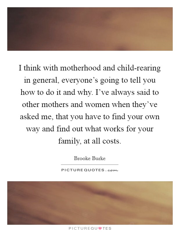 I think with motherhood and child-rearing in general, everyone's going to tell you how to do it and why. I've always said to other mothers and women when they've asked me, that you have to find your own way and find out what works for your family, at all costs. Picture Quote #1