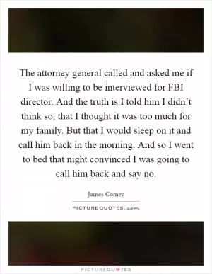 The attorney general called and asked me if I was willing to be interviewed for FBI director. And the truth is I told him I didn’t think so, that I thought it was too much for my family. But that I would sleep on it and call him back in the morning. And so I went to bed that night convinced I was going to call him back and say no Picture Quote #1