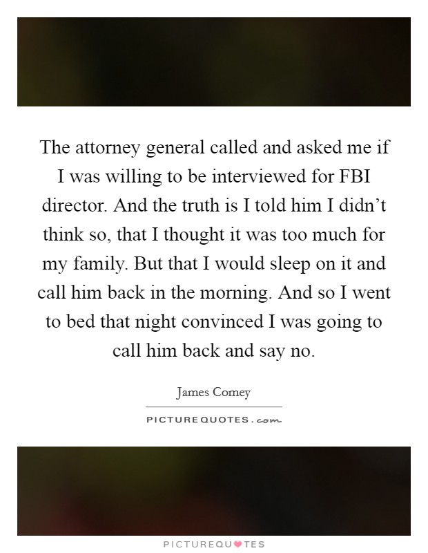 The attorney general called and asked me if I was willing to be interviewed for FBI director. And the truth is I told him I didn't think so, that I thought it was too much for my family. But that I would sleep on it and call him back in the morning. And so I went to bed that night convinced I was going to call him back and say no. Picture Quote #1