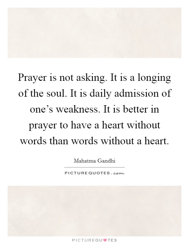 Prayer is not asking. It is a longing of the soul. It is daily admission of one's weakness. It is better in prayer to have a heart without words than words without a heart. Picture Quote #1