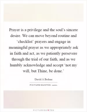 Prayer is a privilege and the soul’s sincere desire. We can move beyond routine and ‘checklist’ prayers and engage in meaningful prayer as we appropriately ask in faith and act, as we patiently persevere through the trial of our faith, and as we humbly acknowledge and accept ‘not my will, but Thine, be done.’ Picture Quote #1