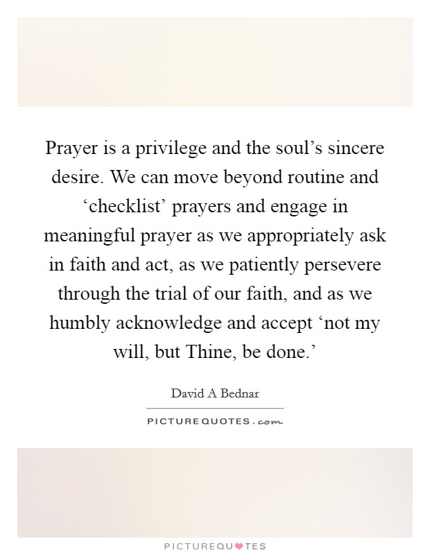 Prayer is a privilege and the soul's sincere desire. We can move beyond routine and ‘checklist' prayers and engage in meaningful prayer as we appropriately ask in faith and act, as we patiently persevere through the trial of our faith, and as we humbly acknowledge and accept ‘not my will, but Thine, be done.' Picture Quote #1