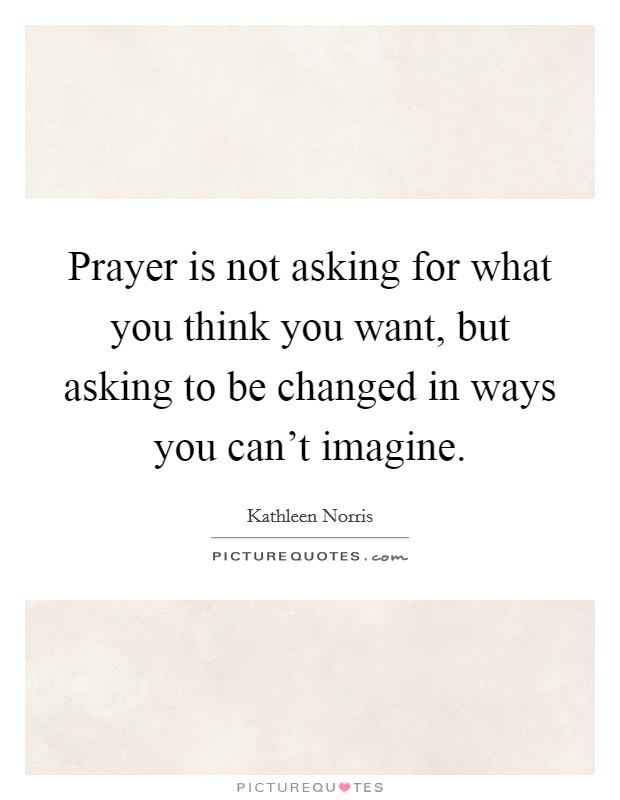 Prayer is not asking for what you think you want, but asking to be changed in ways you can't imagine. Picture Quote #1