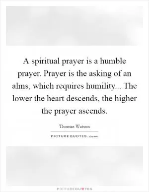 A spiritual prayer is a humble prayer. Prayer is the asking of an alms, which requires humility... The lower the heart descends, the higher the prayer ascends Picture Quote #1