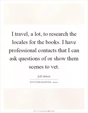 I travel, a lot, to research the locales for the books. I have professional contacts that I can ask questions of or show them scenes to vet Picture Quote #1