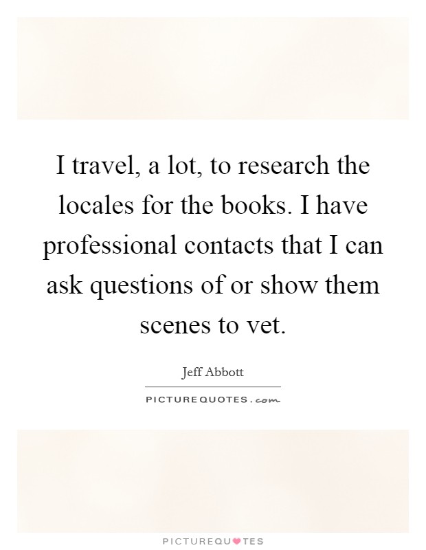 I travel, a lot, to research the locales for the books. I have professional contacts that I can ask questions of or show them scenes to vet. Picture Quote #1