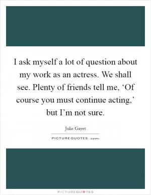 I ask myself a lot of question about my work as an actress. We shall see. Plenty of friends tell me, ‘Of course you must continue acting,’ but I’m not sure Picture Quote #1