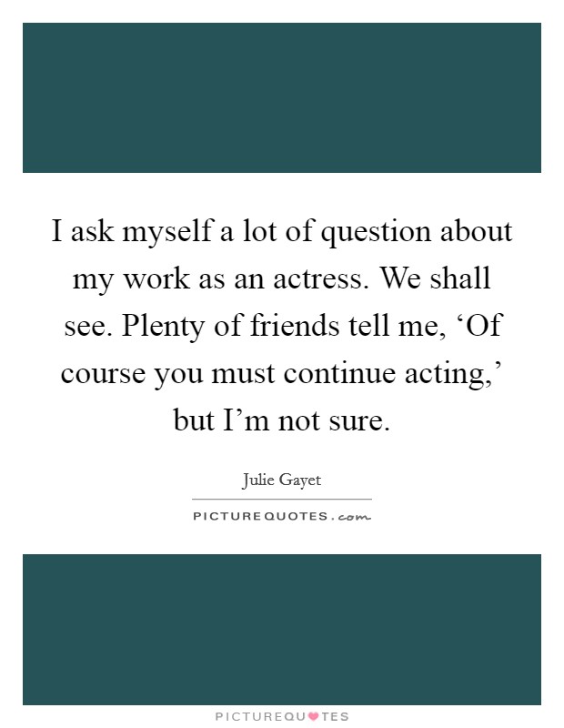 I ask myself a lot of question about my work as an actress. We shall see. Plenty of friends tell me, ‘Of course you must continue acting,' but I'm not sure. Picture Quote #1