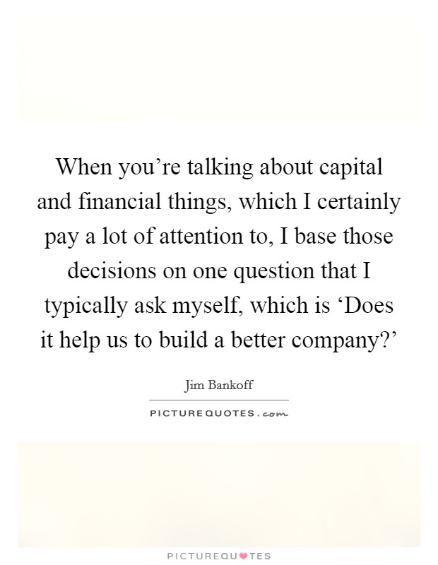 When you're talking about capital and financial things, which I certainly pay a lot of attention to, I base those decisions on one question that I typically ask myself, which is ‘Does it help us to build a better company?' Picture Quote #1