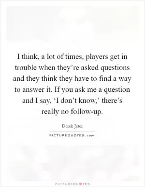 I think, a lot of times, players get in trouble when they’re asked questions and they think they have to find a way to answer it. If you ask me a question and I say, ‘I don’t know,’ there’s really no follow-up Picture Quote #1
