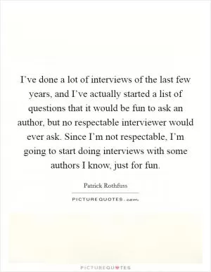 I’ve done a lot of interviews of the last few years, and I’ve actually started a list of questions that it would be fun to ask an author, but no respectable interviewer would ever ask. Since I’m not respectable, I’m going to start doing interviews with some authors I know, just for fun Picture Quote #1