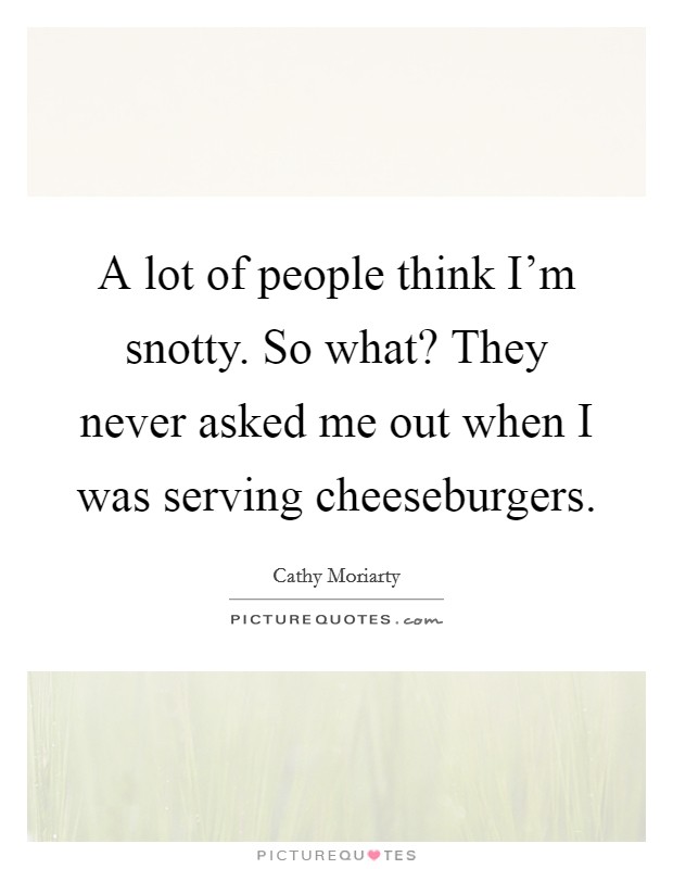 A lot of people think I'm snotty. So what? They never asked me out when I was serving cheeseburgers. Picture Quote #1