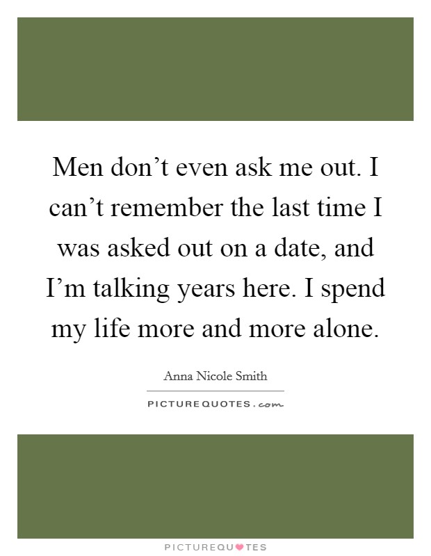 Men don't even ask me out. I can't remember the last time I was asked out on a date, and I'm talking years here. I spend my life more and more alone. Picture Quote #1