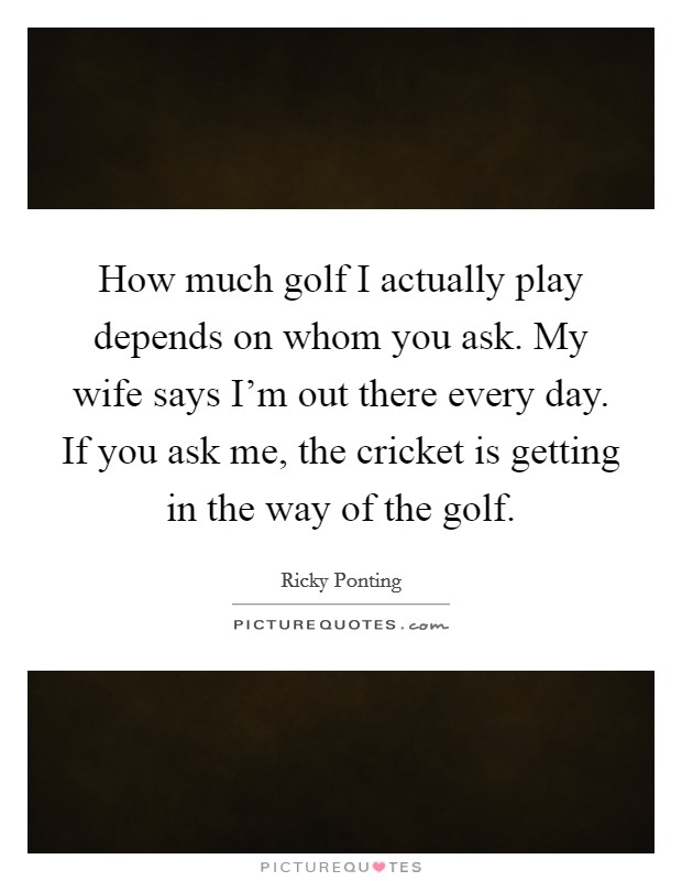 How much golf I actually play depends on whom you ask. My wife says I'm out there every day. If you ask me, the cricket is getting in the way of the golf. Picture Quote #1