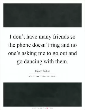 I don’t have many friends so the phone doesn’t ring and no one’s asking me to go out and go dancing with them Picture Quote #1