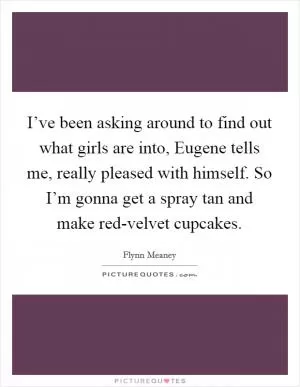 I’ve been asking around to find out what girls are into, Eugene tells me, really pleased with himself. So I’m gonna get a spray tan and make red-velvet cupcakes Picture Quote #1