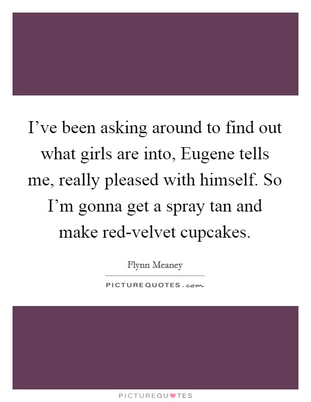 I've been asking around to find out what girls are into, Eugene tells me, really pleased with himself. So I'm gonna get a spray tan and make red-velvet cupcakes. Picture Quote #1