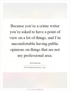 Because you’re a crime writer you’re asked to have a point of view on a lot of things, and I’m uncomfortable having public opinions on things that are not my professional area Picture Quote #1