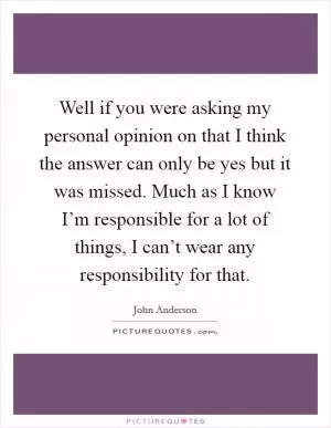 Well if you were asking my personal opinion on that I think the answer can only be yes but it was missed. Much as I know I’m responsible for a lot of things, I can’t wear any responsibility for that Picture Quote #1
