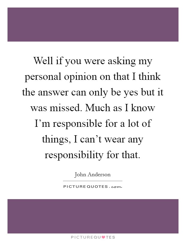 Well if you were asking my personal opinion on that I think the answer can only be yes but it was missed. Much as I know I'm responsible for a lot of things, I can't wear any responsibility for that. Picture Quote #1