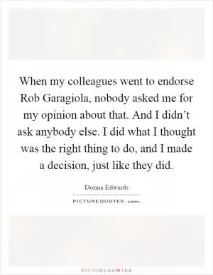 When my colleagues went to endorse Rob Garagiola, nobody asked me for my opinion about that. And I didn’t ask anybody else. I did what I thought was the right thing to do, and I made a decision, just like they did Picture Quote #1