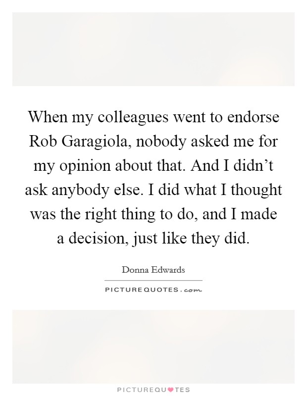 When my colleagues went to endorse Rob Garagiola, nobody asked me for my opinion about that. And I didn't ask anybody else. I did what I thought was the right thing to do, and I made a decision, just like they did. Picture Quote #1