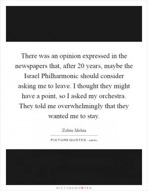 There was an opinion expressed in the newspapers that, after 20 years, maybe the Israel Philharmonic should consider asking me to leave. I thought they might have a point, so I asked my orchestra. They told me overwhelmingly that they wanted me to stay Picture Quote #1