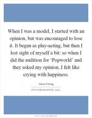 When I was a model, I started with an opinion, but was encouraged to lose it. It began as play-acting, but then I lost sight of myself a bit: so when I did the audition for ‘Popworld’ and they asked my opinion, I felt like crying with happiness Picture Quote #1