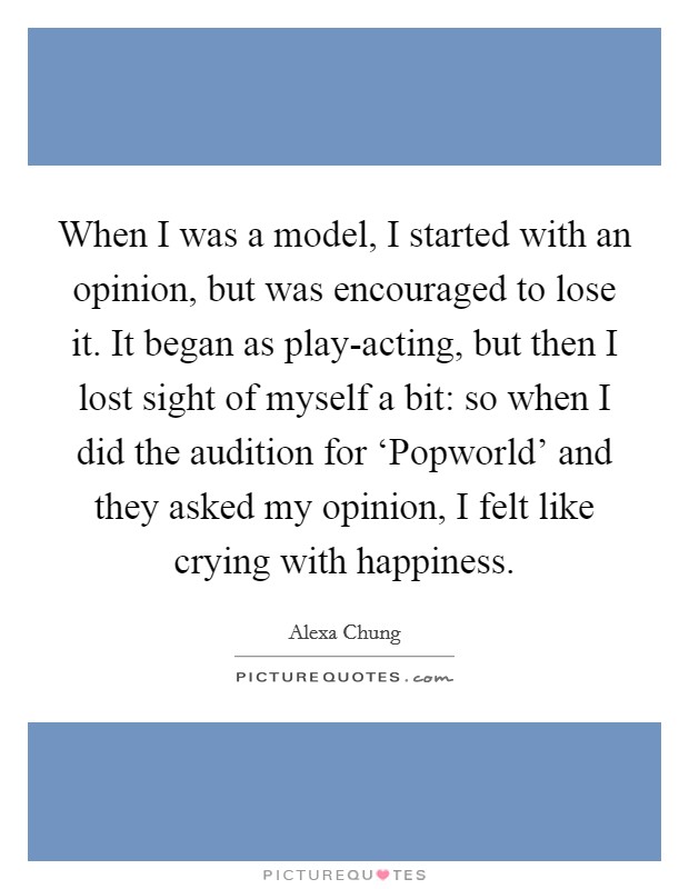 When I was a model, I started with an opinion, but was encouraged to lose it. It began as play-acting, but then I lost sight of myself a bit: so when I did the audition for ‘Popworld' and they asked my opinion, I felt like crying with happiness. Picture Quote #1