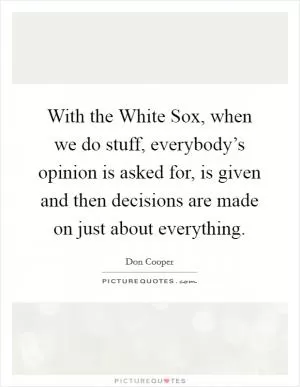 With the White Sox, when we do stuff, everybody’s opinion is asked for, is given and then decisions are made on just about everything Picture Quote #1