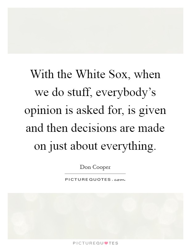 With the White Sox, when we do stuff, everybody's opinion is asked for, is given and then decisions are made on just about everything. Picture Quote #1