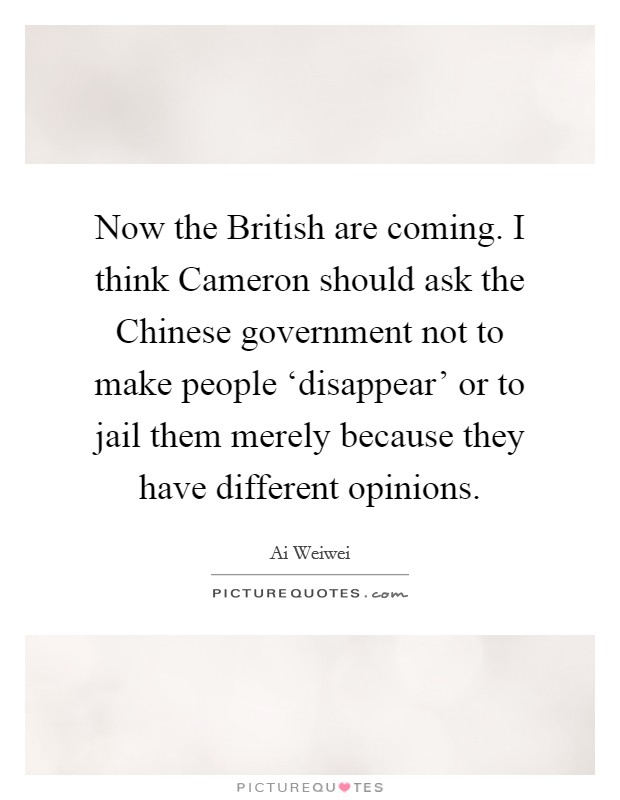 Now the British are coming. I think Cameron should ask the Chinese government not to make people ‘disappear' or to jail them merely because they have different opinions. Picture Quote #1